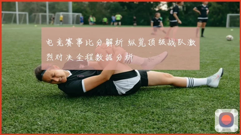 电竞赛事比分解析 纵览顶级战队激烈对决全程数据分析