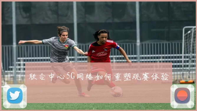 联合中心5G网络如何重塑观赛体验