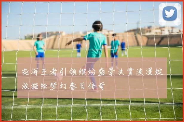 花海王者引领缤纷盛景共赏浪漫绽放描绘梦幻春日传奇