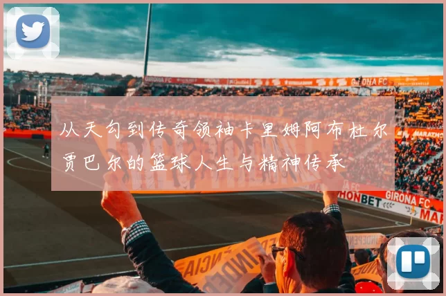 从天勾到传奇领袖卡里姆阿布杜尔贾巴尔的篮球人生与精神传承