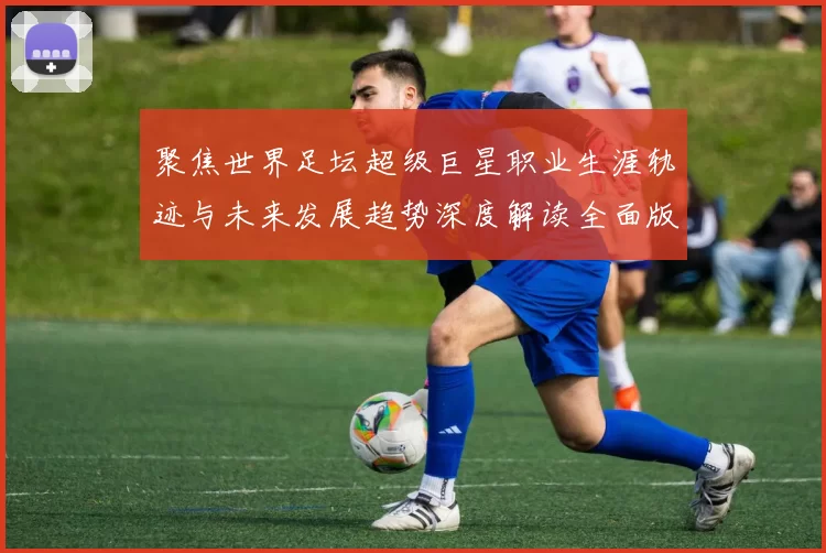 聚焦世界足坛超级巨星职业生涯轨迹与未来发展趋势深度解读全面版
