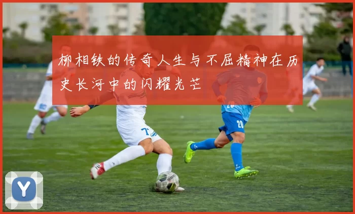 柳相铁的传奇人生与不屈精神在历史长河中的闪耀光芒