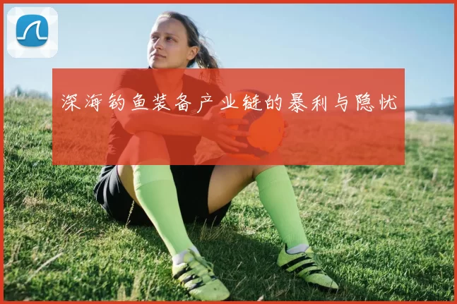 深海钓鱼装备产业链的暴利与隐忧