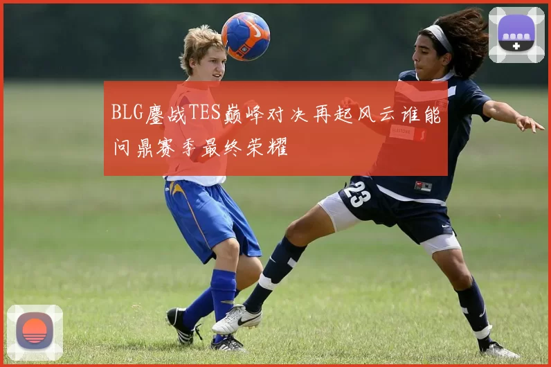 BLG鏖战TES巅峰对决再起风云谁能问鼎赛季最终荣耀
