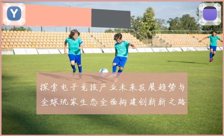 探索电子竞技产业未来发展趋势与全球玩家生态全面构建创新新之路