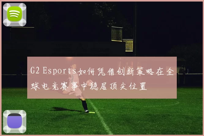 G2 Esports如何凭借创新策略在全球电竞赛事中稳居顶尖位置