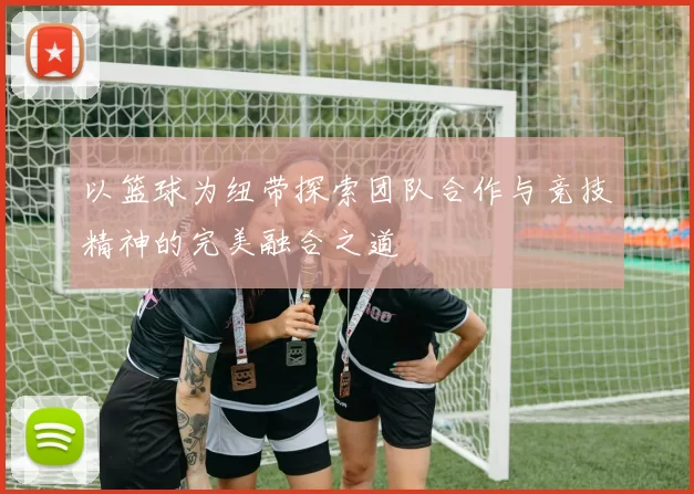 以篮球为纽带探索团队合作与竞技精神的完美融合之道