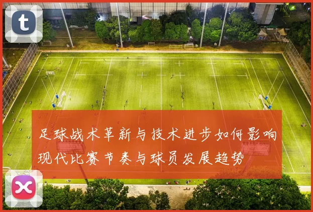 足球战术革新与技术进步如何影响现代比赛节奏与球员发展趋势