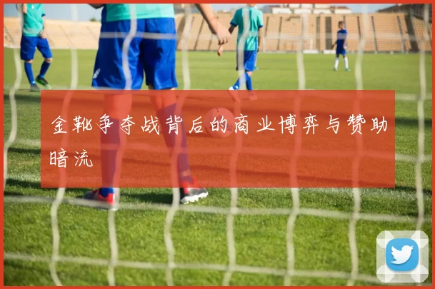 金靴争夺战背后的商业博弈与赞助暗流