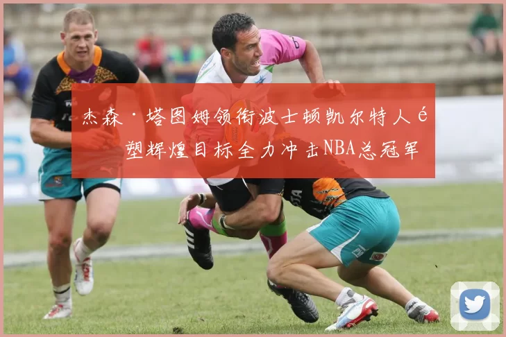 杰森·塔图姆领衔波士顿凯尔特人重塑辉煌目标全力冲击NBA总冠军