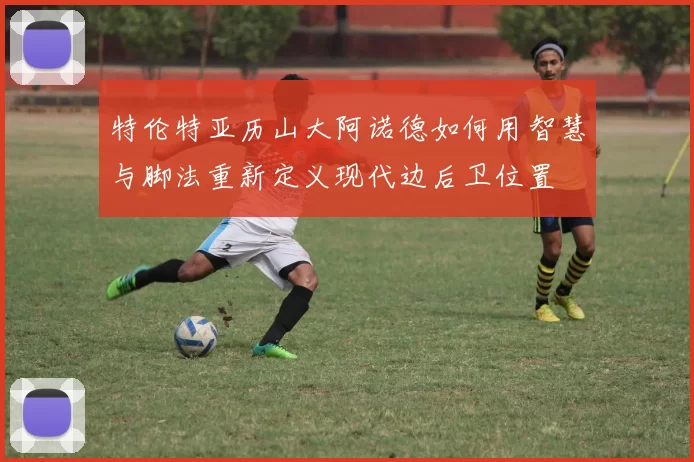 特伦特亚历山大阿诺德如何用智慧与脚法重新定义现代边后卫位置