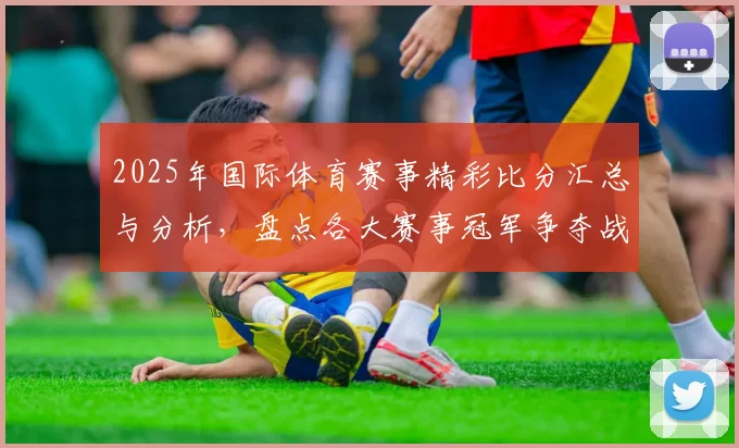 2025年国际体育赛事精彩比分汇总与分析，盘点各大赛事冠军争夺战最新进展
