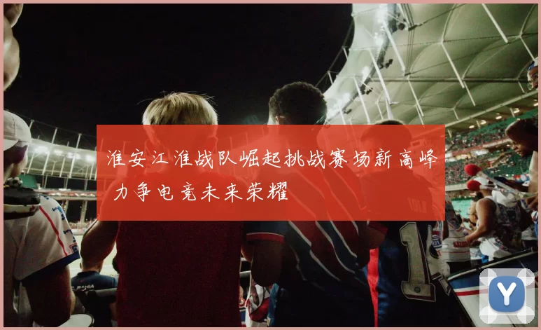 淮安江淮战队崛起挑战赛场新高峰 力争电竞未来荣耀