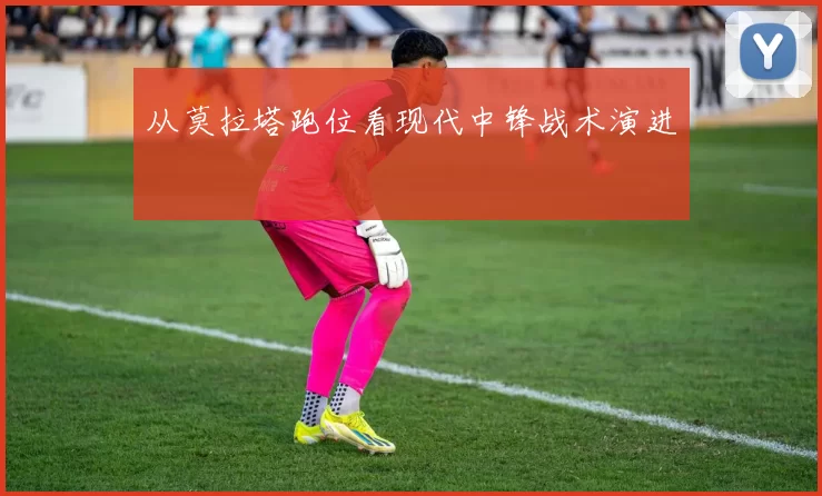 从莫拉塔跑位看现代中锋战术演进